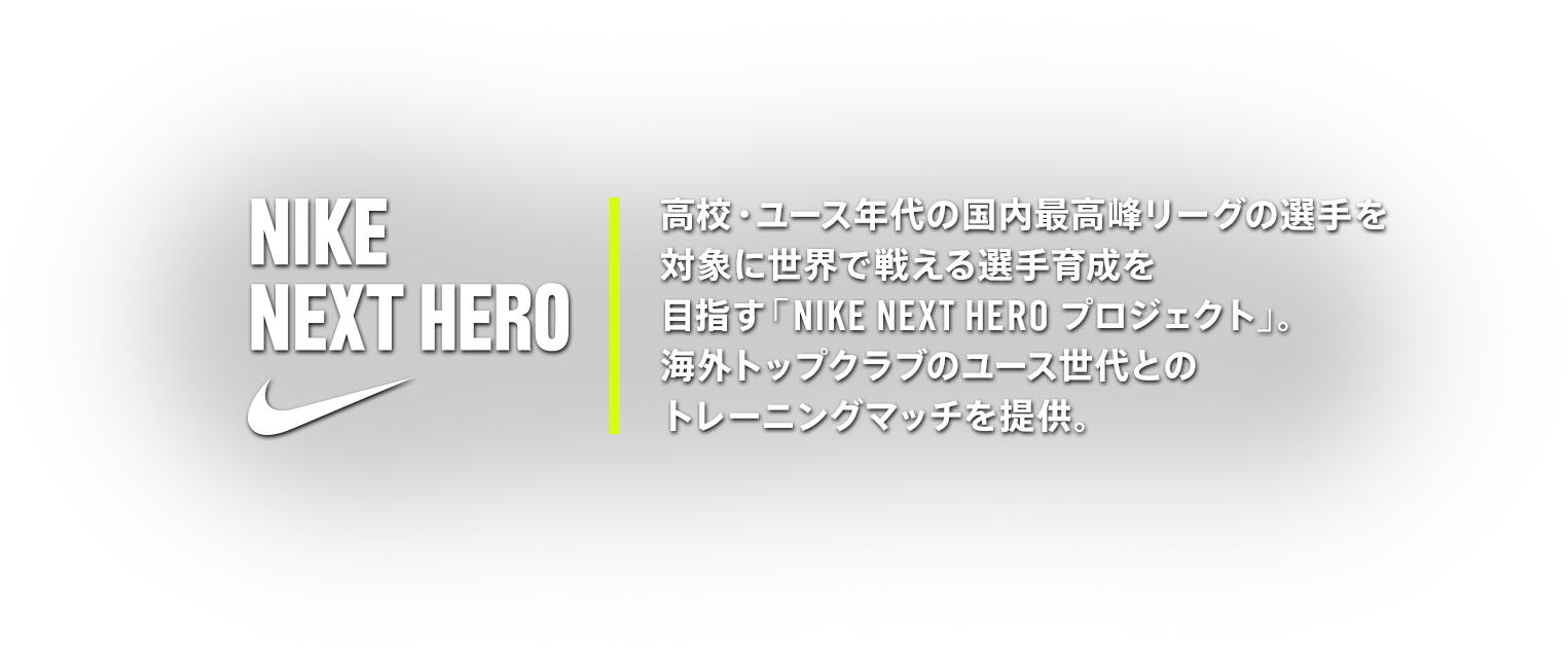 NIKE NEXT HERO 高校・ユース年代の国内最高峰リーグの選手を対象に世界で戦える選手育成を目指す「NIKE NEXT HERO プロジェクト」。海外トップクラブのユース世代とのトレーニングマッチを提供。