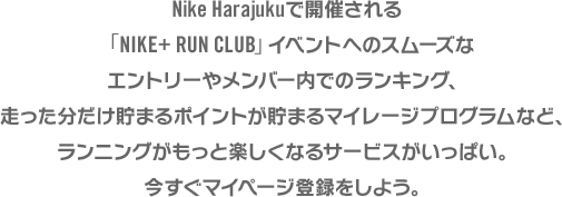 ナイキストア吉祥寺で開催される「NIKE+ RUN CLUB」イベントへのスムーズなエントリーやメンバー内でのランキング、走った分だけ貯まるポイントが貯まるマイレージプログラムなど、ランニングがもっと楽しくなるサービスがいっぱい。今すぐマイページ登録をしよう。