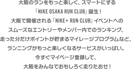 ナイキストア大阪で開催される「NIKE+ RUN CLUB」イベントへのスムーズなエントリーやメンバー内でのランキング、走った分だけ貯まるポイントが貯まるマイレージプログラムなど、ランニングがもっと楽しくなるサービスがいっぱい。今すぐマイページ登録をしよう。